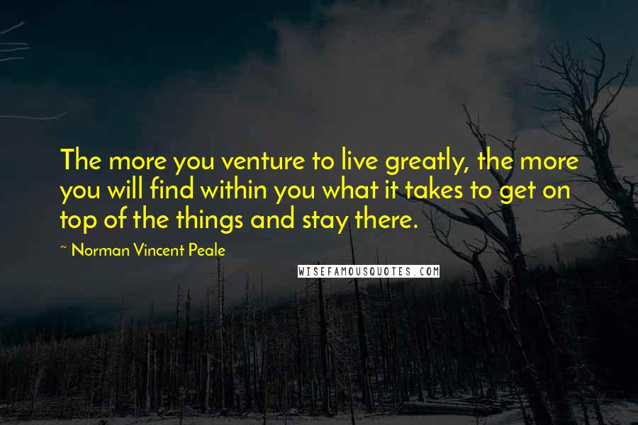 Norman Vincent Peale Quotes: The more you venture to live greatly, the more you will find within you what it takes to get on top of the things and stay there.