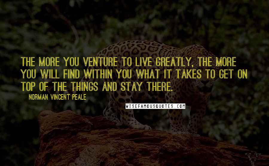 Norman Vincent Peale Quotes: The more you venture to live greatly, the more you will find within you what it takes to get on top of the things and stay there.