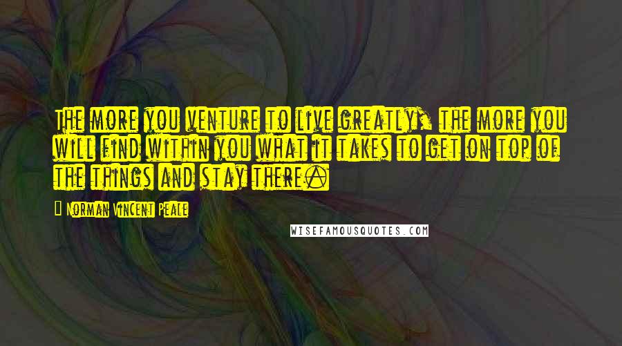 Norman Vincent Peale Quotes: The more you venture to live greatly, the more you will find within you what it takes to get on top of the things and stay there.