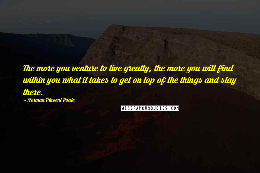 Norman Vincent Peale Quotes: The more you venture to live greatly, the more you will find within you what it takes to get on top of the things and stay there.