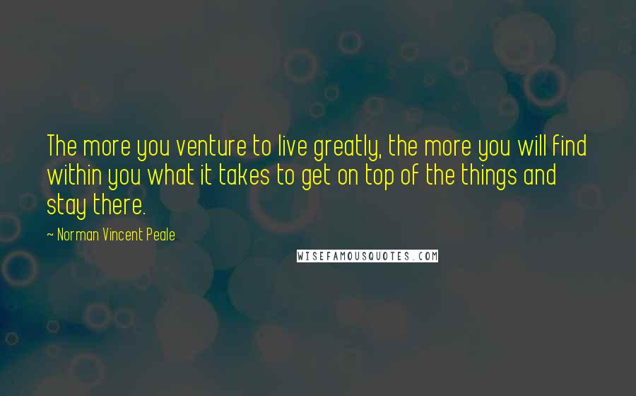 Norman Vincent Peale Quotes: The more you venture to live greatly, the more you will find within you what it takes to get on top of the things and stay there.