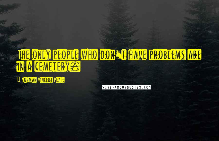 Norman Vincent Peale Quotes: The only people who don't have problems are in a cemetery.