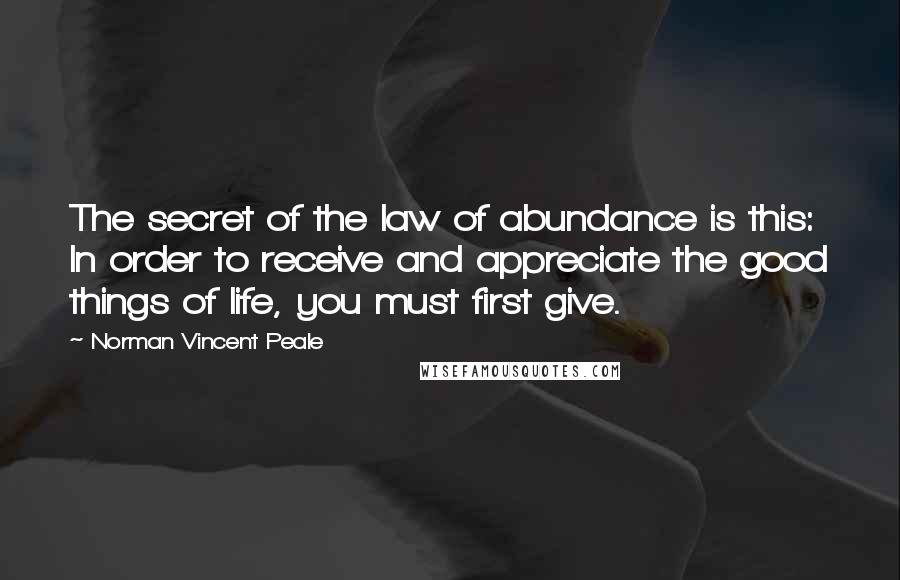 Norman Vincent Peale Quotes: The secret of the law of abundance is this: In order to receive and appreciate the good things of life, you must first give.