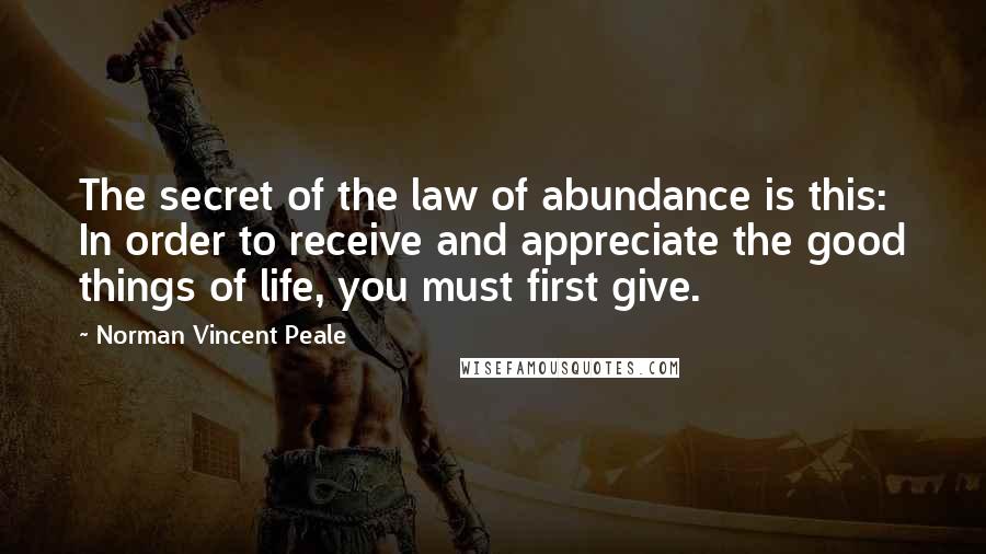 Norman Vincent Peale Quotes: The secret of the law of abundance is this: In order to receive and appreciate the good things of life, you must first give.