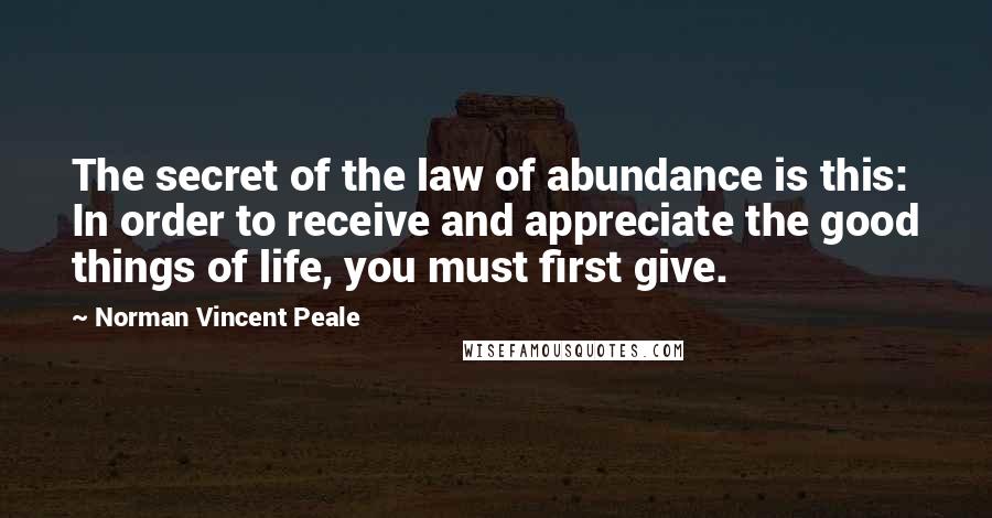 Norman Vincent Peale Quotes: The secret of the law of abundance is this: In order to receive and appreciate the good things of life, you must first give.