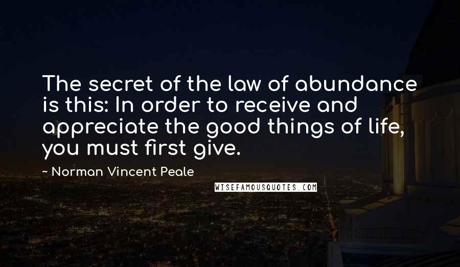 Norman Vincent Peale Quotes: The secret of the law of abundance is this: In order to receive and appreciate the good things of life, you must first give.