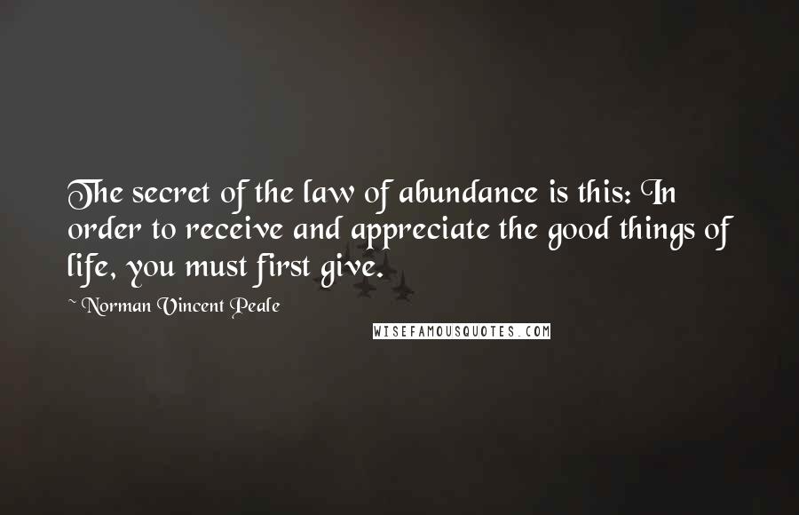 Norman Vincent Peale Quotes: The secret of the law of abundance is this: In order to receive and appreciate the good things of life, you must first give.