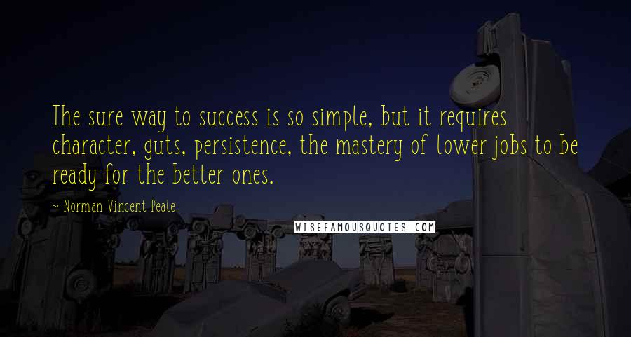 Norman Vincent Peale Quotes: The sure way to success is so simple, but it requires character, guts, persistence, the mastery of lower jobs to be ready for the better ones.