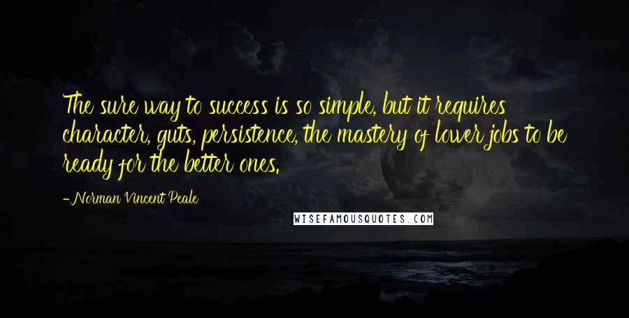 Norman Vincent Peale Quotes: The sure way to success is so simple, but it requires character, guts, persistence, the mastery of lower jobs to be ready for the better ones.