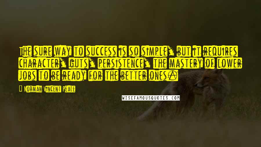 Norman Vincent Peale Quotes: The sure way to success is so simple, but it requires character, guts, persistence, the mastery of lower jobs to be ready for the better ones.