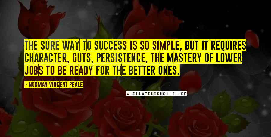 Norman Vincent Peale Quotes: The sure way to success is so simple, but it requires character, guts, persistence, the mastery of lower jobs to be ready for the better ones.