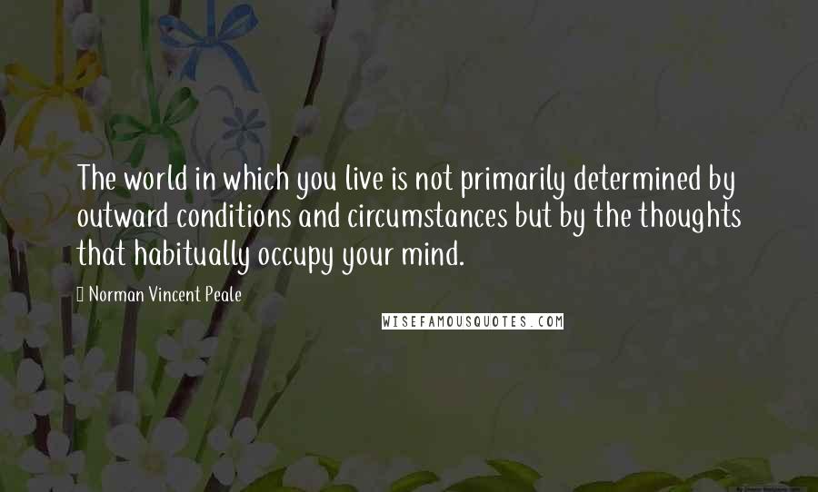 Norman Vincent Peale Quotes: The world in which you live is not primarily determined by outward conditions and circumstances but by the thoughts that habitually occupy your mind.