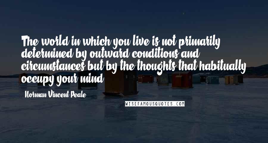 Norman Vincent Peale Quotes: The world in which you live is not primarily determined by outward conditions and circumstances but by the thoughts that habitually occupy your mind.