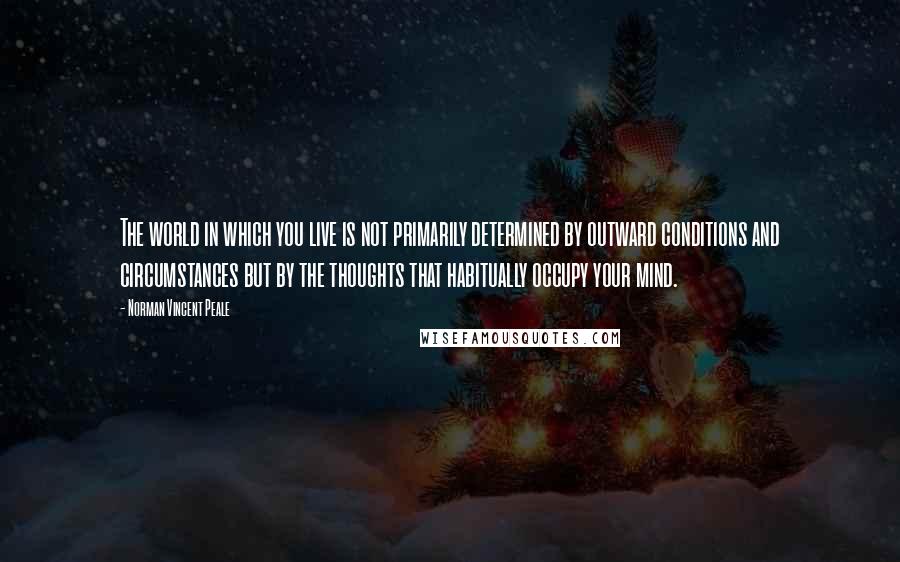 Norman Vincent Peale Quotes: The world in which you live is not primarily determined by outward conditions and circumstances but by the thoughts that habitually occupy your mind.