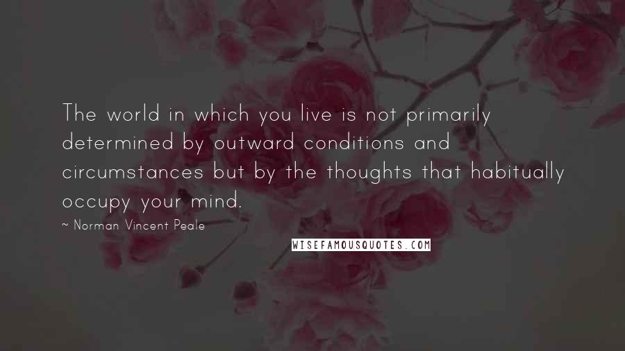 Norman Vincent Peale Quotes: The world in which you live is not primarily determined by outward conditions and circumstances but by the thoughts that habitually occupy your mind.