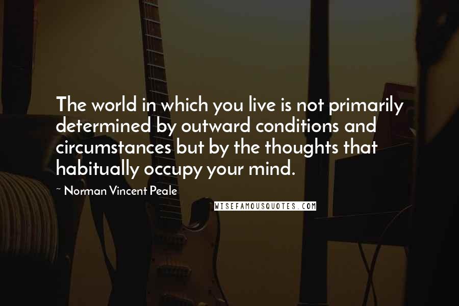 Norman Vincent Peale Quotes: The world in which you live is not primarily determined by outward conditions and circumstances but by the thoughts that habitually occupy your mind.