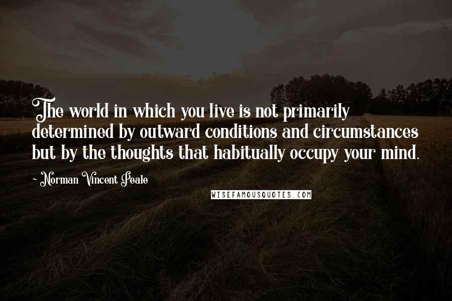 Norman Vincent Peale Quotes: The world in which you live is not primarily determined by outward conditions and circumstances but by the thoughts that habitually occupy your mind.