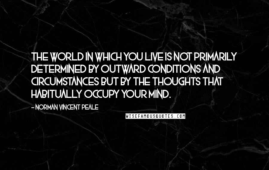 Norman Vincent Peale Quotes: The world in which you live is not primarily determined by outward conditions and circumstances but by the thoughts that habitually occupy your mind.