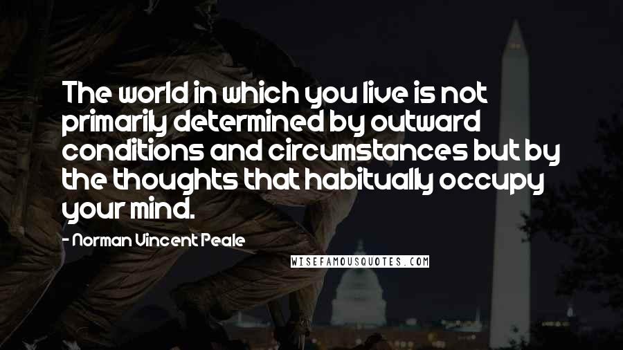 Norman Vincent Peale Quotes: The world in which you live is not primarily determined by outward conditions and circumstances but by the thoughts that habitually occupy your mind.