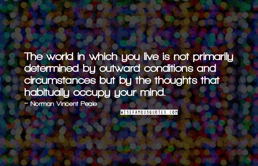 Norman Vincent Peale Quotes: The world in which you live is not primarily determined by outward conditions and circumstances but by the thoughts that habitually occupy your mind.