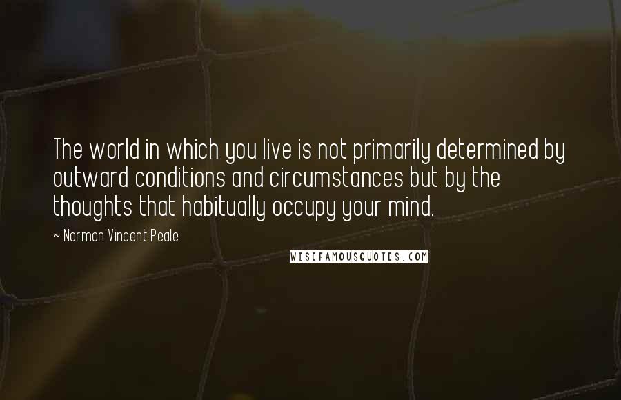 Norman Vincent Peale Quotes: The world in which you live is not primarily determined by outward conditions and circumstances but by the thoughts that habitually occupy your mind.