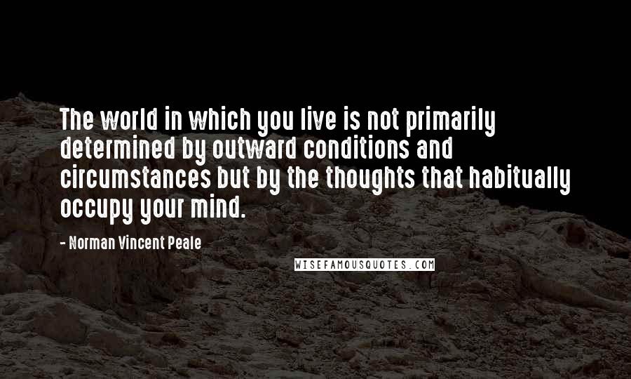 Norman Vincent Peale Quotes: The world in which you live is not primarily determined by outward conditions and circumstances but by the thoughts that habitually occupy your mind.