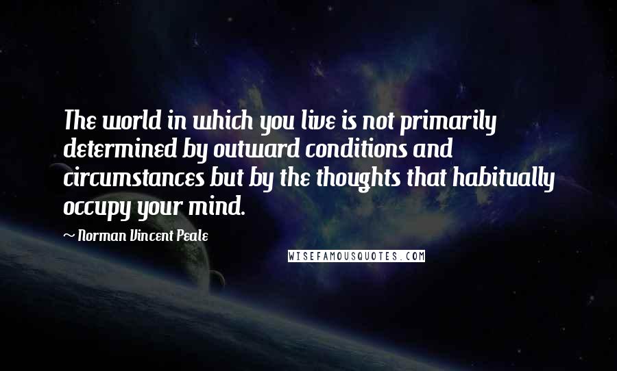 Norman Vincent Peale Quotes: The world in which you live is not primarily determined by outward conditions and circumstances but by the thoughts that habitually occupy your mind.