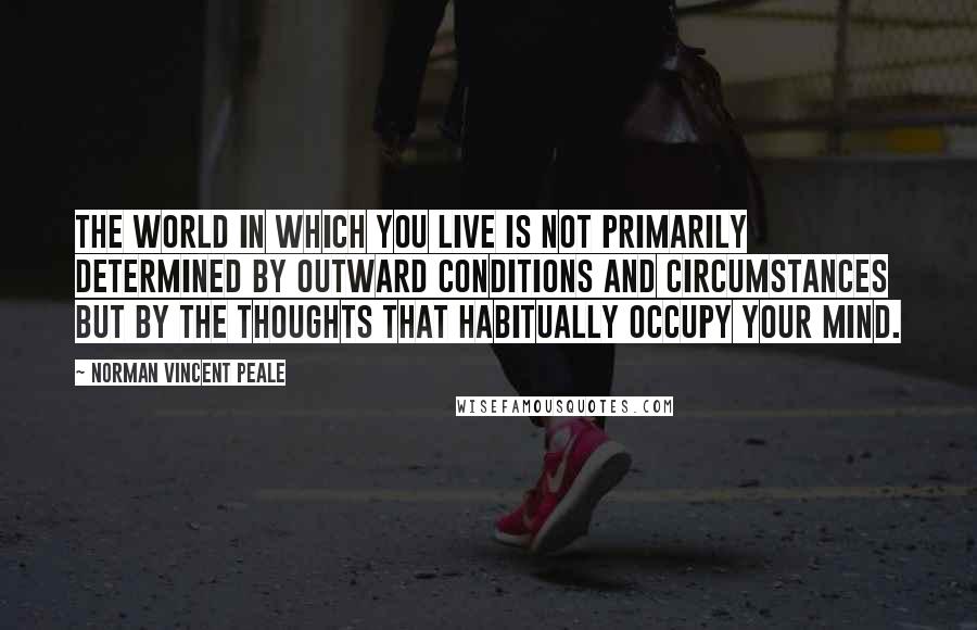 Norman Vincent Peale Quotes: The world in which you live is not primarily determined by outward conditions and circumstances but by the thoughts that habitually occupy your mind.