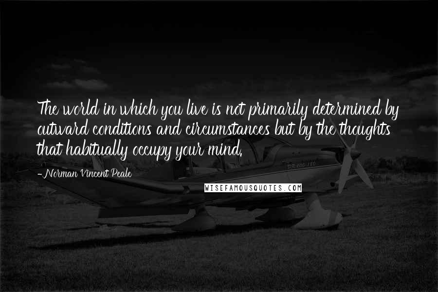 Norman Vincent Peale Quotes: The world in which you live is not primarily determined by outward conditions and circumstances but by the thoughts that habitually occupy your mind.