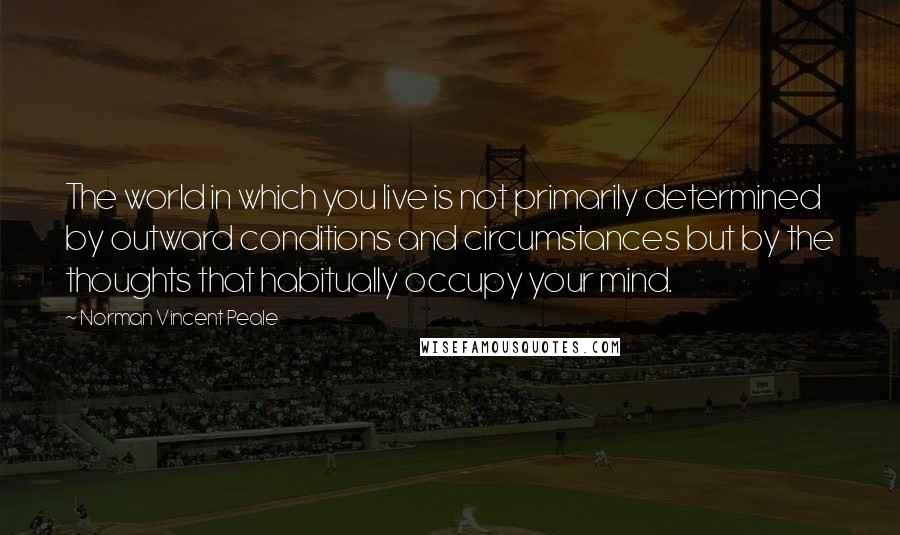 Norman Vincent Peale Quotes: The world in which you live is not primarily determined by outward conditions and circumstances but by the thoughts that habitually occupy your mind.