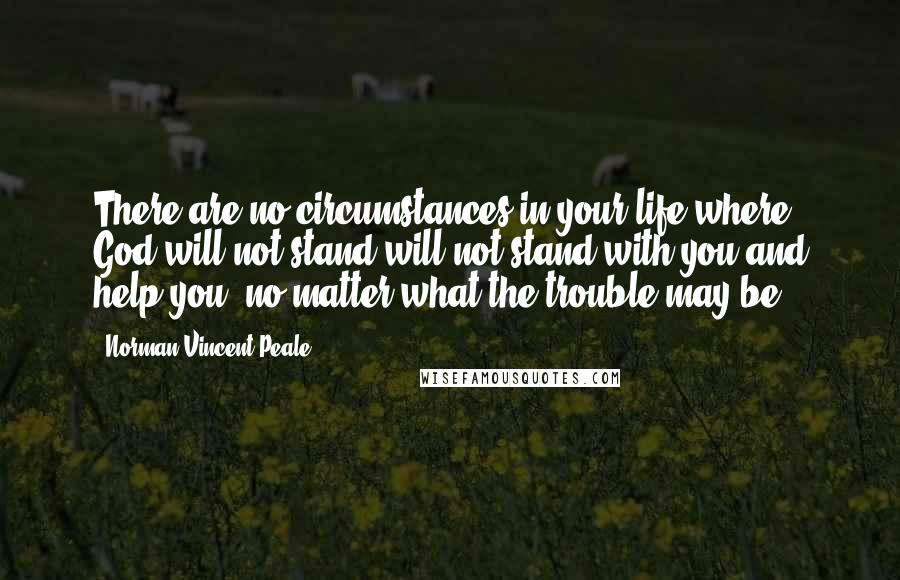 Norman Vincent Peale Quotes: There are no circumstances in your life where God will not stand will not stand with you and help you, no matter what the trouble may be.