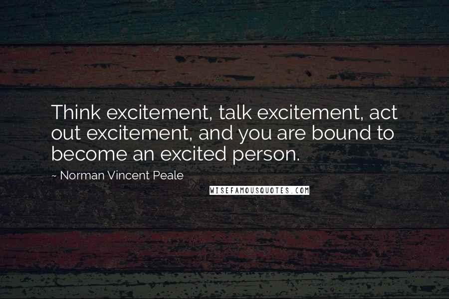 Norman Vincent Peale Quotes: Think excitement, talk excitement, act out excitement, and you are bound to become an excited person.