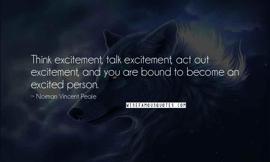 Norman Vincent Peale Quotes: Think excitement, talk excitement, act out excitement, and you are bound to become an excited person.