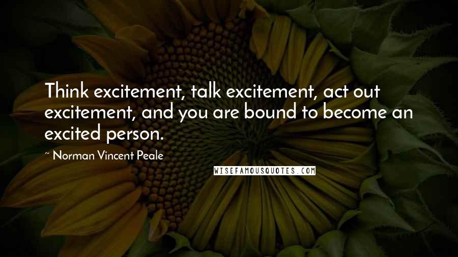 Norman Vincent Peale Quotes: Think excitement, talk excitement, act out excitement, and you are bound to become an excited person.