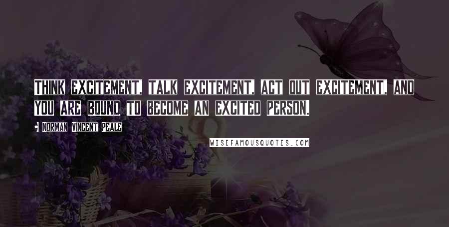 Norman Vincent Peale Quotes: Think excitement, talk excitement, act out excitement, and you are bound to become an excited person.