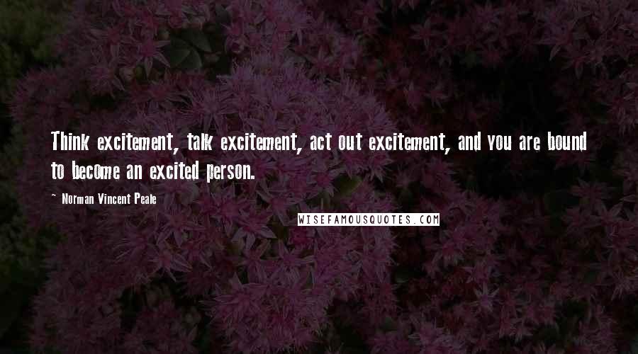 Norman Vincent Peale Quotes: Think excitement, talk excitement, act out excitement, and you are bound to become an excited person.