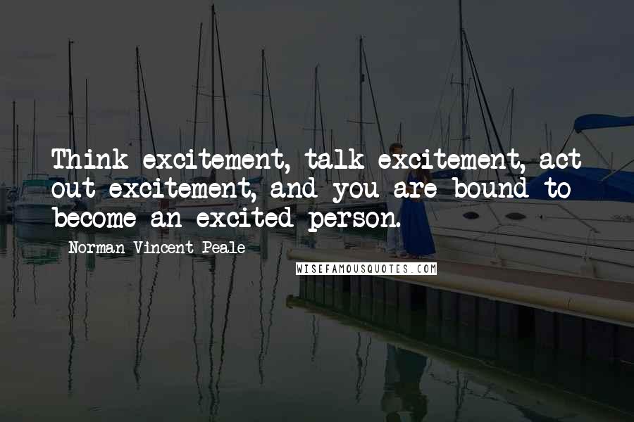 Norman Vincent Peale Quotes: Think excitement, talk excitement, act out excitement, and you are bound to become an excited person.