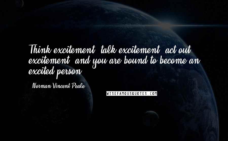 Norman Vincent Peale Quotes: Think excitement, talk excitement, act out excitement, and you are bound to become an excited person.