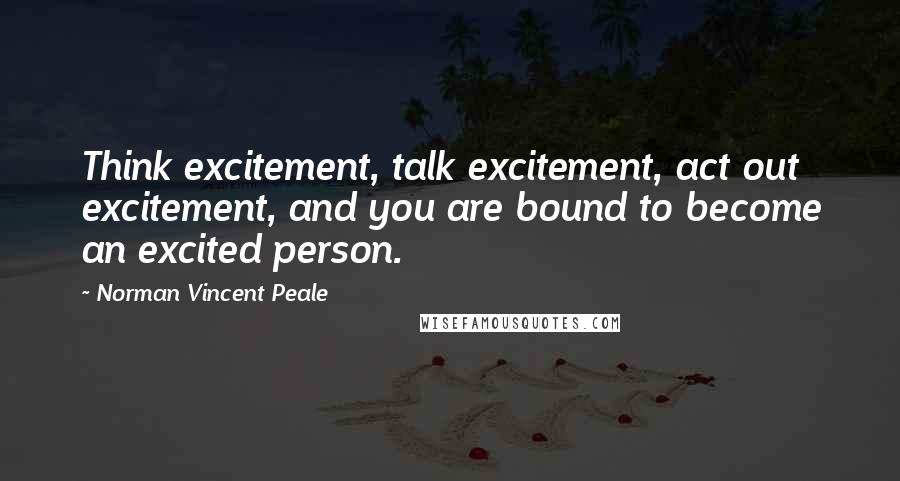 Norman Vincent Peale Quotes: Think excitement, talk excitement, act out excitement, and you are bound to become an excited person.