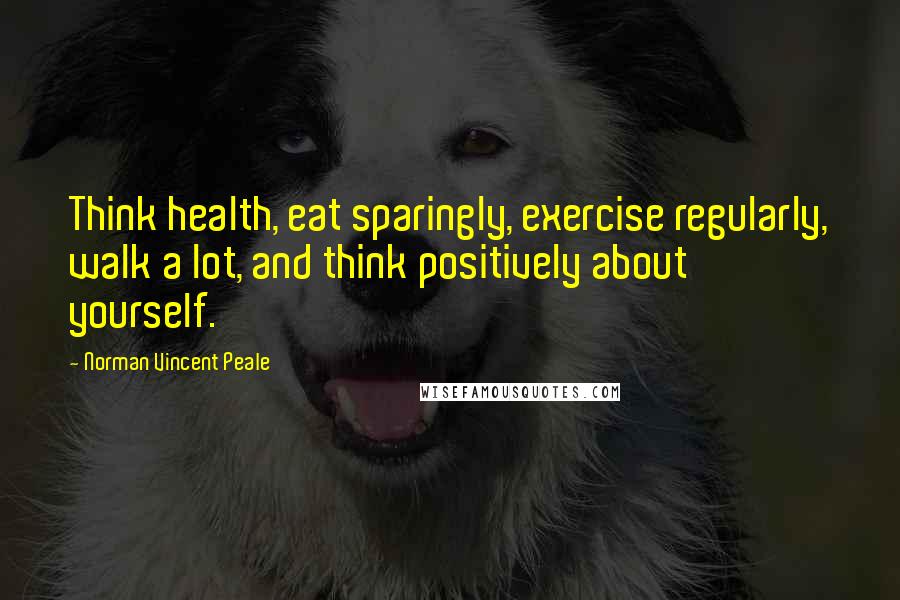 Norman Vincent Peale Quotes: Think health, eat sparingly, exercise regularly, walk a lot, and think positively about yourself.