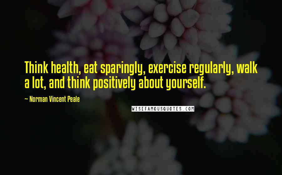 Norman Vincent Peale Quotes: Think health, eat sparingly, exercise regularly, walk a lot, and think positively about yourself.