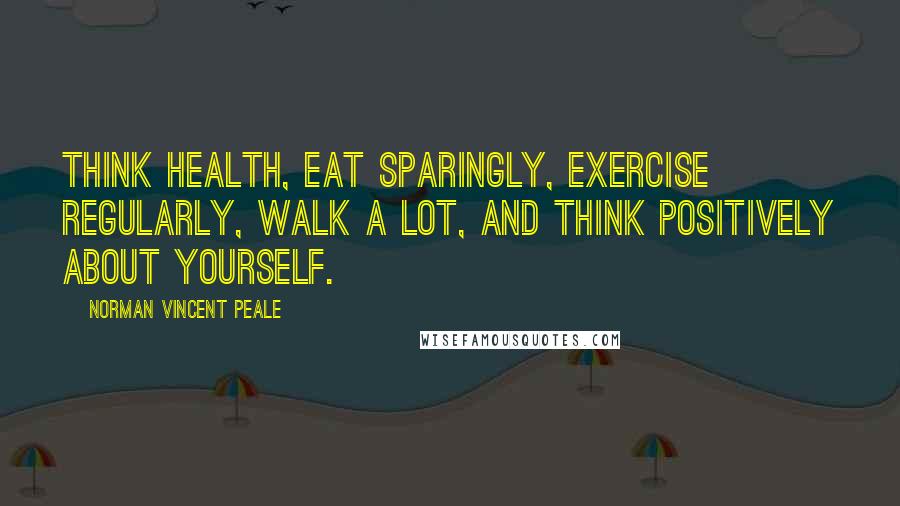 Norman Vincent Peale Quotes: Think health, eat sparingly, exercise regularly, walk a lot, and think positively about yourself.