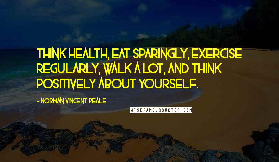 Norman Vincent Peale Quotes: Think health, eat sparingly, exercise regularly, walk a lot, and think positively about yourself.