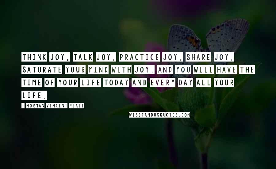 Norman Vincent Peale Quotes: Think joy, talk joy, practice joy, share joy, saturate your mind with joy, and you will have the time of your life today and every day all your life.