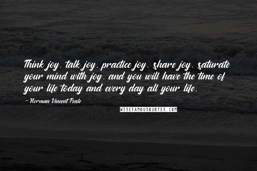 Norman Vincent Peale Quotes: Think joy, talk joy, practice joy, share joy, saturate your mind with joy, and you will have the time of your life today and every day all your life.