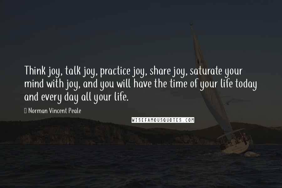 Norman Vincent Peale Quotes: Think joy, talk joy, practice joy, share joy, saturate your mind with joy, and you will have the time of your life today and every day all your life.