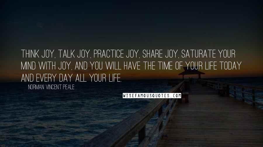 Norman Vincent Peale Quotes: Think joy, talk joy, practice joy, share joy, saturate your mind with joy, and you will have the time of your life today and every day all your life.