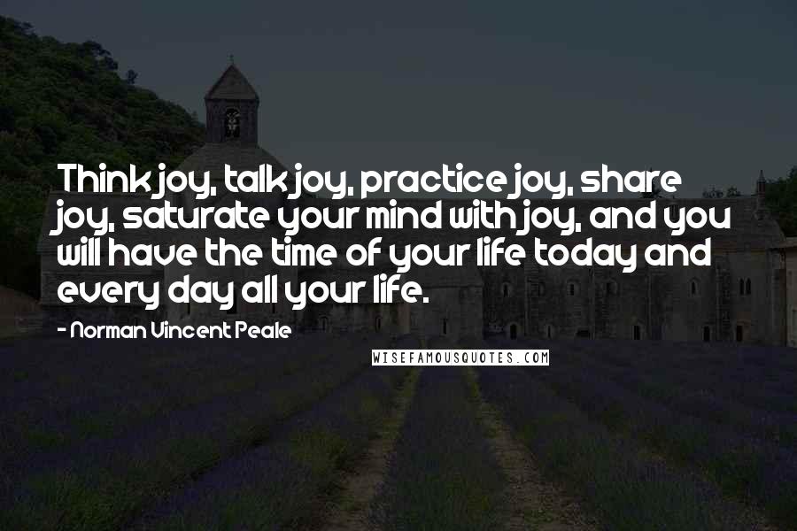 Norman Vincent Peale Quotes: Think joy, talk joy, practice joy, share joy, saturate your mind with joy, and you will have the time of your life today and every day all your life.