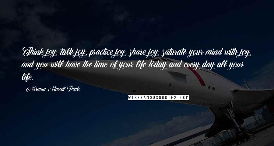 Norman Vincent Peale Quotes: Think joy, talk joy, practice joy, share joy, saturate your mind with joy, and you will have the time of your life today and every day all your life.