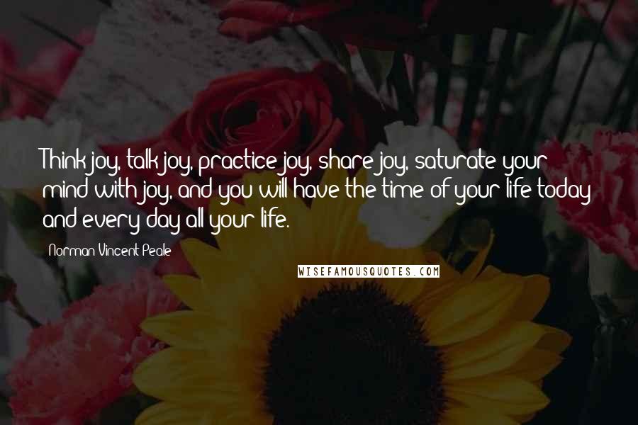 Norman Vincent Peale Quotes: Think joy, talk joy, practice joy, share joy, saturate your mind with joy, and you will have the time of your life today and every day all your life.